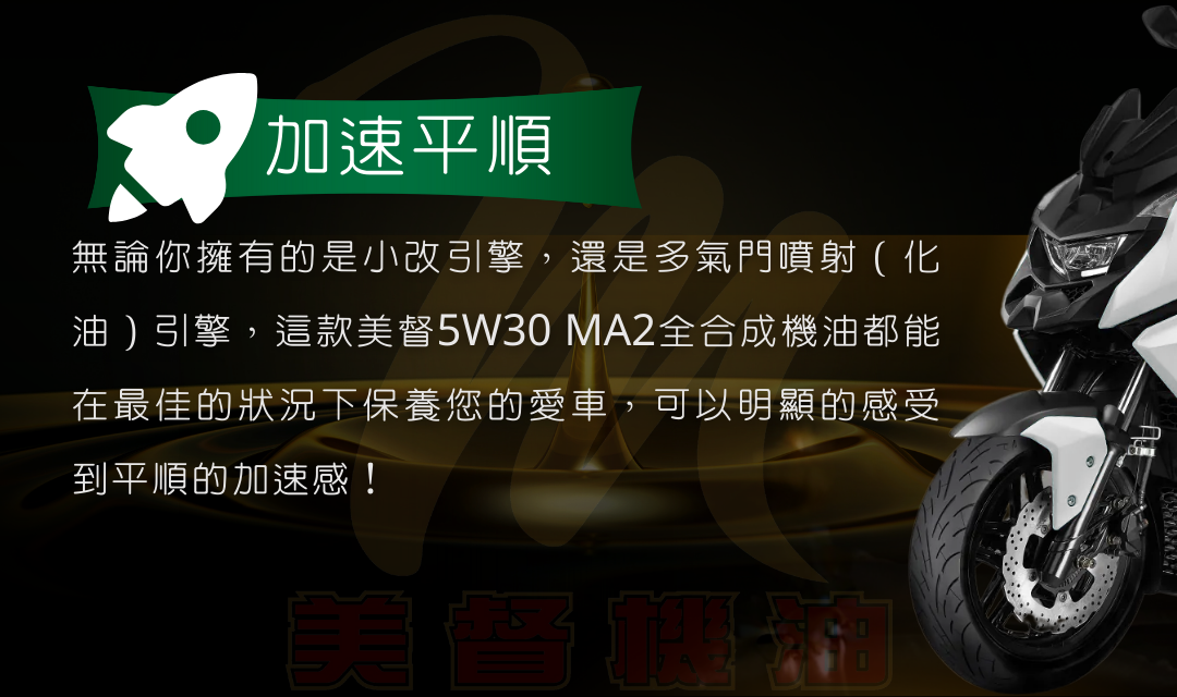 無論你擁有的是小改引擎，還是多氣門噴射（化油）引擎，這款美督10W40MA2全合成機油都能在最佳的狀況下保養您的愛車，可以明顯的感受到平順的加速感！