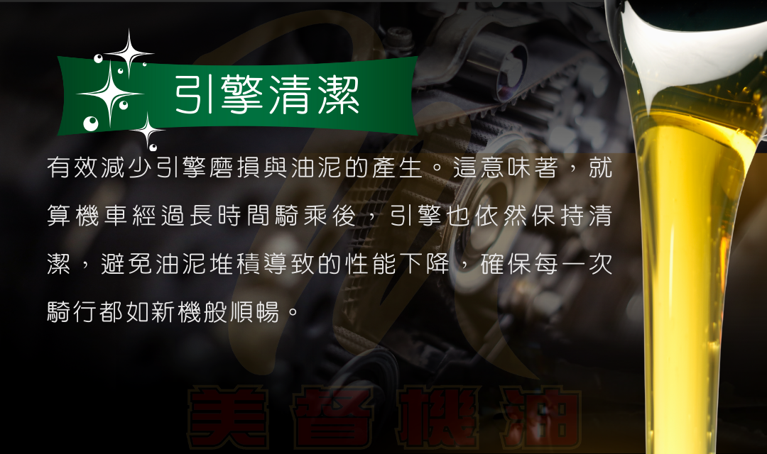 有效減少引擎磨損與油泥的產生。這意味著，就算機車經過長時間騎乘後，引擎也依然保持清潔，避免油泥堆積導致的性能下降，確保每一次騎行都如新機般順暢。