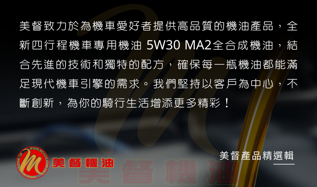 美督致力於為機車愛好者提供高品質的機油產品，全新四行程機車專用機油 5W30 MA2全合成機油，結合先進的技術和獨特的配方，確保每一瓶機油都能滿足現代機車引擎的需求。我們堅持以客戶為中心，不斷創新，為你的騎行生活增添更多精彩！